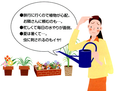 旅行に行くので植物が心配。 お隣さんに頼むのも…。忙しくて毎日の水やりが面倒。夏は暑くて…。 虫に刺されるのもイヤ!
